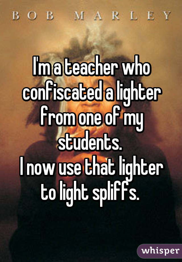 I'm a teacher who confiscated a lighter from one of my students. I now use that lighter to light spliffs. 