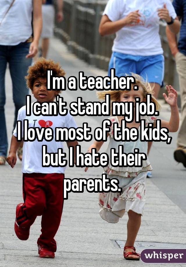 I'm a teacher. I can't stand my job. I love most of the kids, but I hate their parents. 